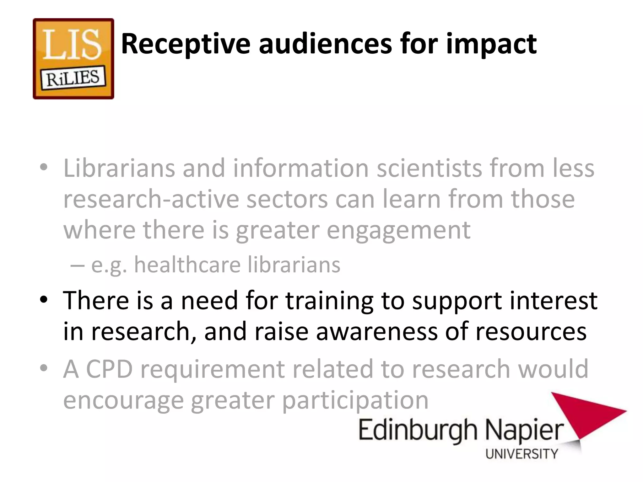 Receptive audiences for impact


• Librarians and information scientists from less
  research-active sectors can learn from those
  where there is greater engagement
  – e.g. healthcare librarians
• There is a need for training to support interest
  in research, and raise awareness of resources
• A CPD requirement related to research would
  encourage greater participation
 