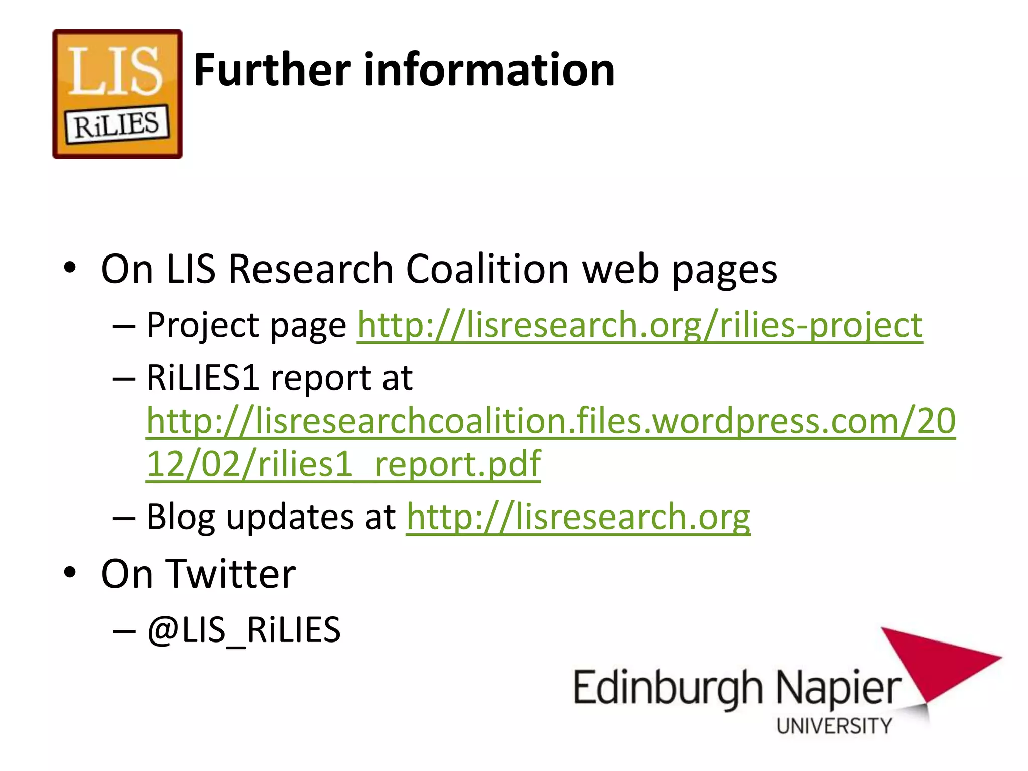 Further information


• On LIS Research Coalition web pages
  – Project page http://lisresearch.org/rilies-project
  – RiLIES1 report at
    http://lisresearchcoalition.files.wordpress.com/20
    12/02/rilies1_report.pdf
  – Blog updates at http://lisresearch.org
• On Twitter
  – @LIS_RiLIES
 