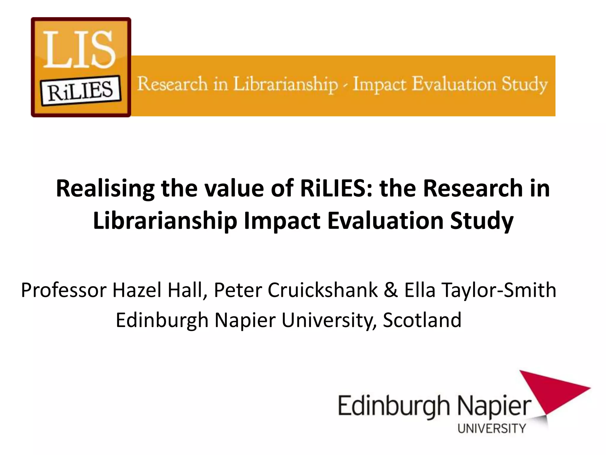 Realising the value of RiLIES: the Research in
      Librarianship Impact Evaluation Study

Professor Hazel Hall, Peter Cruickshank & Ella Taylor-Smith
          Edinburgh Napier University, Scotland
 