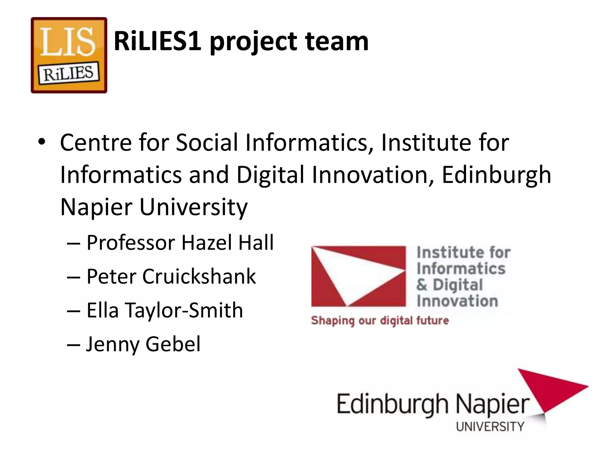 RiLIES1 project team


• Centre for Social Informatics, Institute for
  Informatics and Digital Innovation, Edinburgh
  Napier University
  – Professor Hazel Hall
  – Peter Cruickshank
  – Ella Taylor-Smith
  – Jenny Gebel
 