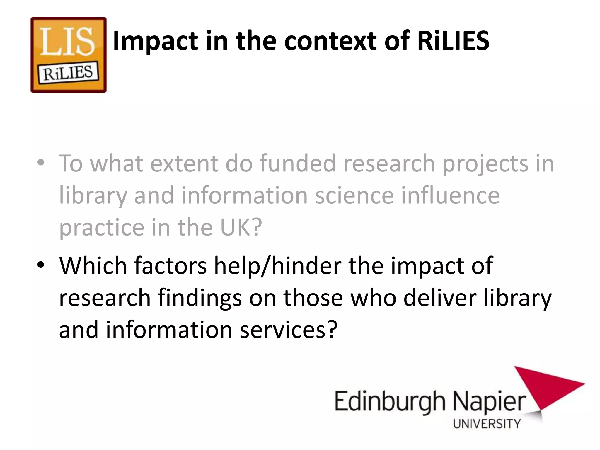 Impact in the context of RiLIES



• To what extent do funded research projects in
  library and information science influence
  practice in the UK?
• Which factors help/hinder the impact of
  research findings on those who deliver library
  and information services?
 