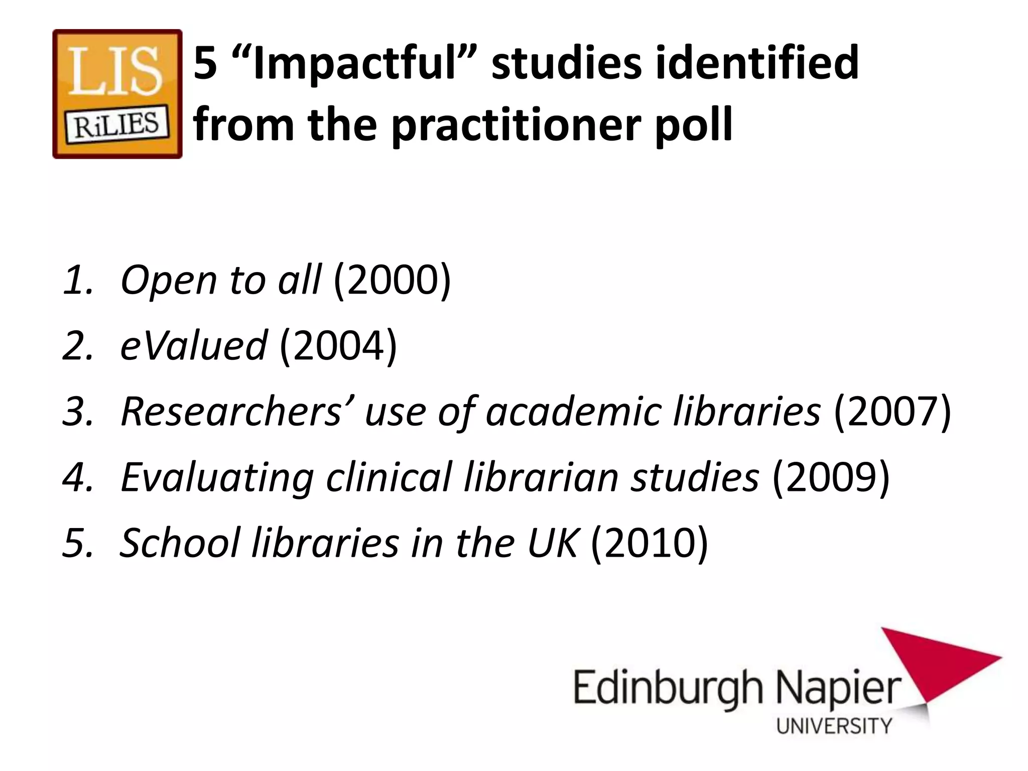 5 “Impactful” studies identified
        from the practitioner poll

1.   Open to all (2000)
2.   eValued (2004)
3.   Researchers’ use of academic libraries (2007)
4.   Evaluating clinical librarian studies (2009)
5.   School libraries in the UK (2010)
 