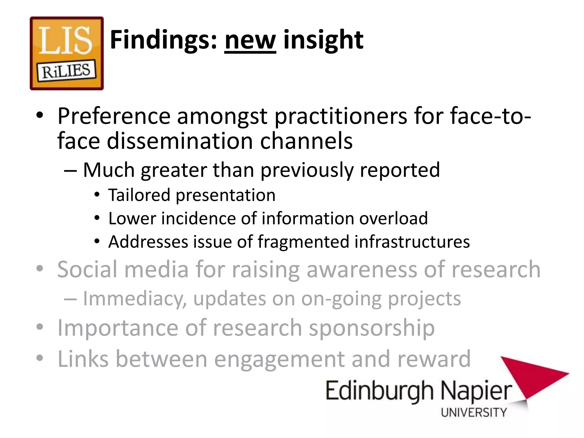 Findings: new insight

• Preference amongst practitioners for face-to-
  face dissemination channels
  – Much greater than previously reported
     • Tailored presentation
     • Lower incidence of information overload
     • Addresses issue of fragmented infrastructures
• Social media for raising awareness of research
  – Immediacy, updates on on-going projects
• Importance of research sponsorship
• Links between engagement and reward
 