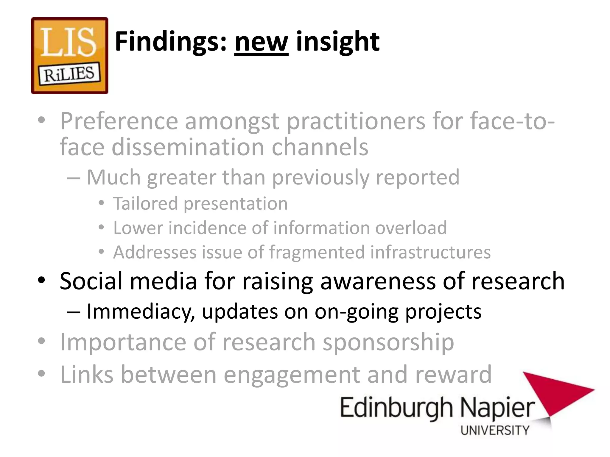 Findings: new insight

• Preference amongst practitioners for face-to-
  face dissemination channels
  – Much greater than previously reported
     • Tailored presentation
     • Lower incidence of information overload
     • Addresses issue of fragmented infrastructures
• Social media for raising awareness of research
  – Immediacy, updates on on-going projects
• Importance of research sponsorship
• Links between engagement and reward
 