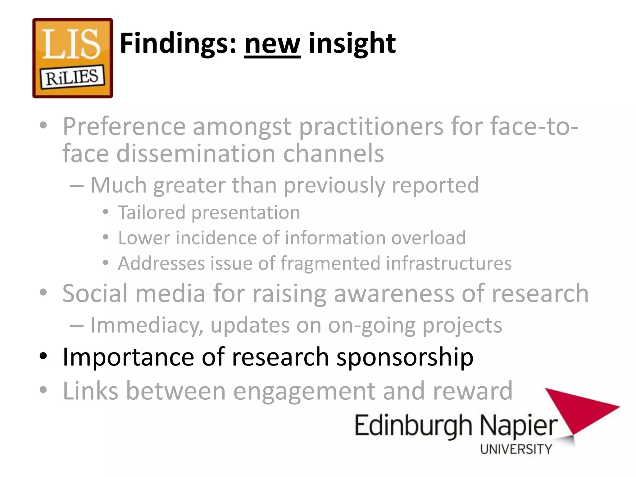 Findings: new insight

• Preference amongst practitioners for face-to-
  face dissemination channels
  – Much greater than previously reported
     • Tailored presentation
     • Lower incidence of information overload
     • Addresses issue of fragmented infrastructures
• Social media for raising awareness of research
  – Immediacy, updates on on-going projects
• Importance of research sponsorship
• Links between engagement and reward
 