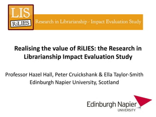 Realising the value of RiLIES: the Research in
      Librarianship Impact Evaluation Study

Professor Hazel Hall, Peter Cruickshank & Ella Taylor-Smith
          Edinburgh Napier University, Scotland
 