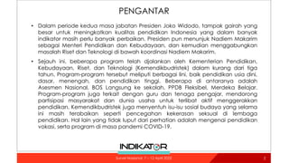 PENGANTAR
• Dalam periode kedua masa jabatan Presiden Joko Widodo, tampak gairah yang
besar untuk meningkatkan kualitas pendidikan Indonesia yang dalam banyak
indikator masih perlu banyak perbaikan. Presiden pun menunjuk Nadiem Makarim
sebagai Menteri Pendidikan dan Kebudayaan, dan kemudian menggabungkan
masalah Riset dan Teknologi di bawah koordinasi Nadiem Makarim.
• Sejauh ini, beberapa program telah djalankan oleh Kementerian Pendidikan,
Kebudayaan, Riset, dan Teknologi (Kemendikbudristek) dalam kurang dari tiga
tahun. Program-program tersebut meliputi berbagai lini, baik pendidikan usia dini,
dasar, menengah, dan pendidikan tinggi. Beberapa di antaranya adalah
Asesmen Nasional, BOS Langsung ke sekolah, PPDB Fleksibel, Merdeka Belajar.
Program-program juga terkait dengan guru dan tenaga pengajar, mendorong
partisipasi masyarakat dan dunia usaha untuk terlibat aktif menggerakkan
pendidikan. Kemendikbudristek juga menyentuh isu-isu sosial budaya yang selama
ini masih terabaikan seperti pencegahan kekerasan seksual di lembaga
pendidikan. Hal lain yang tidak luput dari perhatian adalah mengenai pendidikan
vokasi, serta program di masa pandemi COVID-19.
2
Survei Nasional: 7 – 12 April 2022
 