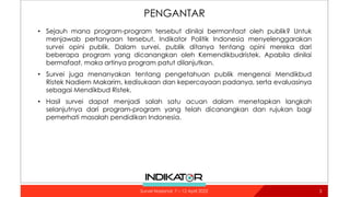 PENGANTAR
• Sejauh mana program-program tersebut dinilai bermanfaat oleh publik? Untuk
menjawab pertanyaan tersebut, Indikator Politik Indonesia menyelenggarakan
survei opini publik. Dalam survei, publik ditanya tentang opini mereka dari
beberapa program yang dicanangkan oleh Kemendikbudristek. Apabila dinilai
bermafaat, maka artinya program patut dilanjutkan.
• Survei juga menanyakan tentang pengetahuan publik mengenai Mendikbud
Ristek Nadiem Makarim, kedisukaan dan kepercayaan padanya, serta evaluasinya
sebagai Mendikbud Ristek.
• Hasil survei dapat menjadi salah satu acuan dalam menetapkan langkah
selanjutnya dari program-program yang telah dicanangkan dan rujukan bagi
pemerhati masalah pendidikan Indonesia.
3
Survei Nasional: 7 – 12 April 2022
 