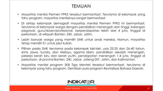 TEMUAN
• Mayoritas menilai Permen PPKS tersebut bermanfaat. Terutama di kelompok yang
tahu program, mayoritas menilainya sangat bermanfaat.
• Di setiap kelompok demografi mayoritas menilai Permen PPKS ini bermanfaat,
terutama di kelompok warga dengan pendidikan menengah dan tinggi, kalangan
pegawai, guru/dosen/profesional, berpendapatan lebih dari 4 juta, tinggal di
perkotaan, di wilayah Banten, DKI, Jabar, Jatim.
• Lebih banyak warga yang memilih SMK untuk anak mereka. Namun, mayoritas
tetap memilih S1 untuk jalur kuliah.
• Pilihan pada SMK terutama pada kelompok laki-laki, usia 22-25 dan 26-40 tahun,
etnis Jawa, Sunda, dan Melayu, agama Islam, pendidikan sekolah menengah,
pekerja kerah biru dan kerah putih, pendapatan menengah 1-4 juta, tinggal di
perkotaan, di provinsi Banten, DKI, Jabar, Jateng-DIY, Jatim, dan Kalimantan.
• Mayoritas menilai program SKB Tiga Menteri tersebut bermanfaat, terutama di
kelompok yang tahu program. Demikian pula program Revitalisasi Bahasa Daerah.
41
Survei Nasional: 7 – 12 April 2022
 