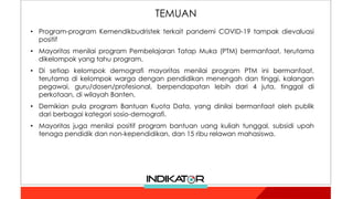 • Program-program Kemendikbudristek terkait pandemi COVID-19 tampak dievaluasi
positif
• Mayoritas menilai program Pembelajaran Tatap Muka (PTM) bermanfaat, terutama
dikelompok yang tahu program.
• Di setiap kelompok demografi mayoritas menilai program PTM ini bermanfaat,
terutama di kelompok warga dengan pendidikan menengah dan tinggi, kalangan
pegawai, guru/dosen/profesional, berpendapatan lebih dari 4 juta, tinggal di
perkotaan, di wilayah Banten.
• Demikian pula program Bantuan Kuota Data, yang dinilai bermanfaat oleh publik
dari berbagai kategori sosio-demografi.
• Mayoritas juga menilai positif program bantuan uang kuliah tunggal, subsidi upah
tenaga pendidik dan non-kependidikan, dan 15 ribu relawan mahasiswa.
TEMUAN
 
