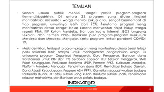 TEMUAN
• Secara umum publik menilai sangat positif program-program
Kemendikbudristek. Di antara 32 program yang diukur tingkat
manfaatnya, mayoritas warga menilai cukup atau sangat bermanfaat di
tiap program, umumnya lebih dari 75%. Terutama program yang
manfaatnya dirasa sangat besar karena menyentuh hajat hidup warga
seperti PTM, KIP Kuliah Merdeka, Bantuan kuota internet, BOS langsung
sekolah, dan Permen PPKS. Demikian pula program-program Kurikulum
Merdeka dan Merdeka Mengajar, serta program terkait pandemi COVID-
19.
• Meski demikian, terdapat program-program yang manfaatnya dirasa besar tetapi
perlu sosialisasi lebih banyak untuk meningkatkan pengetahuan warga. Di
antaranya program Organisasi Penggerak, Guru Penggerak, Bantuan dana
transformasi untuk PTN dan PTS berdasar capaian IKU, Sekolah Penggerak, SMK
Pusat Keunggulan, Perluasan Beasiswa LPDP, Permen PPKS, Kurikulum Merdeka,
Platform Merdeka Mengajar, Pengiriman dana BOP, Revitalisasi Bahasa Daerah,
Dana Abadi Kebudayaan, Program ASN PPPK, Gamelan sebagai warisan budaya
takbenda dunia, UKT atau subsidi uang kuliah, Bantuan subsidi upah, Penerimaan
relawan mahasiswa, dan Bantuan untuk pelaku budaya.
64
Survei Nasional: 7 – 12 April 2022
 