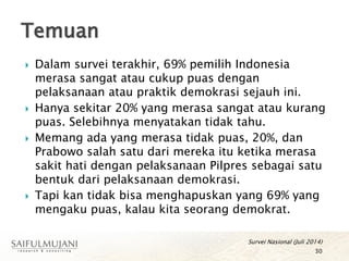  Dalam survei terakhir, 69% pemilih Indonesia
merasa sangat atau cukup puas dengan
pelaksanaan atau praktik demokrasi sejauh ini.
 Hanya sekitar 20% yang merasa sangat atau kurang
puas. Selebihnya menyatakan tidak tahu.
 Memang ada yang merasa tidak puas, 20%, dan
Prabowo salah satu dari mereka itu ketika merasa
sakit hati dengan pelaksanaan Pilpres sebagai satu
bentuk dari pelaksanaan demokrasi.
 Tapi kan tidak bisa menghapuskan yang 69% yang
mengaku puas, kalau kita seorang demokrat.
Temuan
30
Survei Nasional (Juli 2014)
 