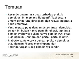  Kecenderungan rasa puas terhadap praktik
demokrasi ini memang fluktuatif. Tapi secara
umum cenderung dirasakan oleh rakyat Indonesia
pada umumnya.
 Yang merasa puas dengan pelaksanaan demokrasi
sejauh ini bukan hanya pemilih Jokowi, tapi juga
pemilih Prabowo; bukan hanya pemilih PDI-P tapi
juga pemilih Gerindra dan partai-partai lainnya.
 Prabowo yang kecewa dengan praktik demokrasi
atau dengan Pilpres menyimpang dari
kecenderungan sikap pemilihnya sendiri.
Temuan
31
Survei Nasional (Juli 2014)
 