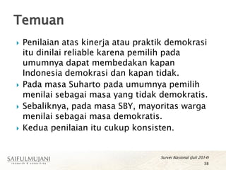  Penilaian atas kinerja atau praktik demokrasi
itu dinilai reliable karena pemilih pada
umumnya dapat membedakan kapan
Indonesia demokrasi dan kapan tidak.
 Pada masa Suharto pada umumnya pemilih
menilai sebagai masa yang tidak demokratis.
 Sebaliknya, pada masa SBY, mayoritas warga
menilai sebagai masa demokratis.
 Kedua penilaian itu cukup konsisten.
Temuan
38
Survei Nasional (Juli 2014)
 