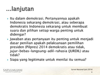  Itu dalam demokrasi. Pertanyannya apakah
Indonesia sekarang demokrasi, atau seberapa
demokratis Indonesia sekarang untuk membuat
suara dan pilihan setiap warga penting untuk
didengar?
 Jawaban atas pertanyaan itu penting untuk menjadi
dasar penilian apakah pelaksanaan pemilihan
presiden (Pilpres) 2014 demokratis atau tidak,
jujur-bebas-langsung-adil-rahasia (JURDIL) atau
tidak?
 Siapa yang legitimate untuk menilai itu semua?
Survei Nasional (Juli 2014)
4
...lanjutan
 