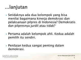  Setidaknya ada dua kelompok yang bisa
menilai bagaimana kinerja demokrasi dan
pelaksanaan pilpres di Indonesia? Demokratis
dan pilpresnya jurdil atau tidak?
 Pertama adalah kelompok ahli. Kedua adalah
pemilih itu sendiri.
 Penilaian kedua sangat penting dalam
demokrasi.
Survei Nasional (Juli 2014)
5
...lanjutan
 