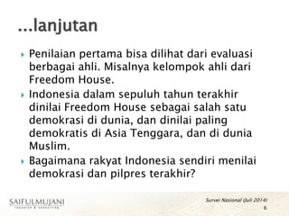  Penilaian pertama bisa dilihat dari evaluasi
berbagai ahli. Misalnya kelompok ahli dari
Freedom House.
 Indonesia dalam sepuluh tahun terakhir
dinilai Freedom House sebagai salah satu
demokrasi di dunia, dan dinilai paling
demokratis di Asia Tenggara, dan di dunia
Muslim.
 Bagaimana rakyat Indonesia sendiri menilai
demokrasi dan pilpres terakhir?
Survei Nasional (Juli 2014)
6
...lanjutan
 