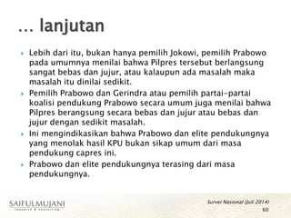  Lebih dari itu, bukan hanya pemilih Jokowi, pemilih Prabowo
pada umumnya menilai bahwa Pilpres tersebut berlangsung
sangat bebas dan jujur, atau kalaupun ada masalah maka
masalah itu dinilai sedikit.
 Pemilih Prabowo dan Gerindra atau pemilih partai-partai
koalisi pendukung Prabowo secara umum juga menilai bahwa
Pilpres berangsung secara bebas dan jujur atau bebas dan
jujur dengan sedikit masalah.
 Ini mengindikasikan bahwa Prabowo dan elite pendukungnya
yang menolak hasil KPU bukan sikap umum dari masa
pendukung capres ini.
 Prabowo dan elite pendukungnya terasing dari masa
pendukungnya.
… lanjutan
60
Survei Nasional (Juli 2014)
 