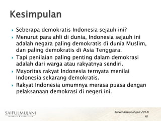 Seberapa demokratis Indonesia sejauh ini?
 Menurut para ahli di dunia, Indonesia sejauh ini
adalah negara paling demokratis di dunia Muslim,
dan paling demokratis di Asia Tenggara.
 Tapi penilaian paling penting dalam demokrasi
adalah dari warga atau rakyatnya sendiri.
 Mayoritas rakyat Indonesia ternyata menilai
Indonesia sekarang demokratis.
 Rakyat Indonesia umumnya merasa puasa dengan
pelaksanaan demokrasi di negeri ini.
Kesimpulan
61
Survei Nasional (Juli 2014)
 
