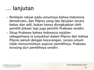  Penilaian rakyat pada umumnya bahwa Indonesia
demokratis, dan Pilpres yang lalu berjalan secara
bebas dan adil, bukan hanya diungkapkan oleh
pemilih Jokowi tapi juga pemilih Prabowo sendiri.
 Sikap Prabowo bahwa Indonesia totaliter
sebagaimana ia tunjukkan dalam Pilpres dan bahwa
Pilpres penuh dengan kecurangan, secara umum
tidak mencerminkan aspirasi pemilihnya. Prabowo
terasing dari pemilihnya sendiri.
… lanjutan
63
Survei Nasional (Juli 2014)
 