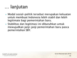  Modal sosial-politik tersebut merupakan kekuatan
untuk membuat Indonesia lebih stabil dan lebih
legitimate bagi pemerintahan baru.
 Stabilitas dan legitimasi ini dibutuhkan untuk
mewujudkan janji-janji pemerintahan baru pasca
pemerintahan SBY.
… lanjutan
65
Survei Nasional (Juli 2014)
 