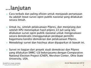 Cara terbaik dan paling efisien untuk menjawab pertanyaan
itu adalah lewat survei opini publik nasional yang dilakukan
secara ilmiah.
 Untuk itu, setelah pelaksanaan Pilpres, dan menjelang dan
setelah KPU menetapkan hasil pilpres 22 Juli yang lalu
dilakukan survei opini publik nasional untuk mengevaluasi
secara demokratis (menggunakan pendapat pemilih)
bagaimana kondisi demokrasi dan pelaksanaan Pilpres.
 Metodologi survei dan hasilnya akan dipaparkan di bawah ini.
 Survei ini bagian dari proyek studi demokrasi dan Pilpres
yang dilakukan SMRC-LSI bekerjasama dengan Comparative
National Election Project (CNEP), Mershon Center, Ohio State
University, USA.
Survei Nasional (Juli 2014)
7
...lanjutan
 