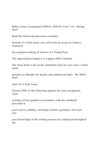 Rilke Letters Assignment (FINAL ESSAY) Core 110—Spring
2019
Read the following directions carefully.
Instead of a final exam, you will write an essay (or letters)
related to
the assigned reading of Letters to a Young Poet.
The approximate length is 3-4 pages (MLA format).
The final draft is due at the scheduled time for your class’s final
exam
period (see Moodle for details and submission link). We WILL
NOT
meet for a final exam.
Choose ONE of the following options for your assignment.
Your
writing will be graded in accordance with the standards
provided in
your course syllabus, including content, grammar, and style.
Use
your knowledge of the writing process we employed throughout
the
 