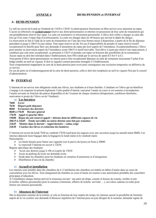 ANNEXE 4 DEMI-PENSION et INTERNAT
A- DEMI-PENSION
Le self est ouvert du Lundi au Vendredi de 11h30 à 13h30. La demi-pension fonctionne en libre-service avec paiement au repas.
L’accès au réfectoire est exclusivement réservé aux demi-pensionnaires et internes en possession de leur carte de restauration qui
ont préalablement réservé leur repas. La carte est nominative et strictement personnelle. L’élève doit veiller à charger sa carte dès
lors qu’il lui reste 3 repas (bip d’avertissement). La carte est chargée dans les 48 heures qui suivent le dépôt du chèque.
La réservation se fait à l’aide de la carte de restauration sur l’une des trois bornes mises à disposition, à partir de la fin du déjeuner
précédent et jusqu’à 10h15 le jour même. Tout repas réservé est dû. En cas d’impossibilité de prendre le repas réservé (motif
exceptionnel) la famille peut faire une demande d’annulation du repas par écrit auprès de l’intendance. Exceptionnellement, l’élève
peut annuler sa réservation auprès de l’intendance avant 10h15 si motif recevable. Tout élève n’ayant pas réservé son repas pourra, à
condition que cela reste exceptionnel, se présenter à 13h15 et prendre son repas en fonction des possibilités de la restauration.
Aucun repas ne doit être introduit dans l’établissement, hors PAI validé par le service de santé (Cf Art V § C).
Tout parent d’élève demi-pensionnaire ou interne peut à titre exceptionnel déjeuner en salle de restaurant moyennant l’achat d’un
badge jetable au tarif en vigueur. Il doit se signaler comme personne étrangère à l’établissement.
Tout comportement inapproprié au sein de la demi-pension peut avoir pour conséquence une exclusion temporaire ou définitive de
ce service.
En cas de perte ou d’endommagement de la carte de demi-pension, celle-ci doit être remplacée au tarif en vigueur fixé par le conseil
d’administration.
B- INTERNAT
L’internat est un service non obligatoire rendu aux élèves, aux étudiants et à leurs familles. L’étudiant ou l’élève qui en bénéficie
s’engage à en respecter le présent règlement. Cette qualité d’interne vaut pour l’année en cours et est soumise à reconduction
l’année suivante en fonction des places disponibles et de l’examen de chaque situation (éloignement, conditions familiales,
motivation et projet de l’élève ou de l’étudiant).
a) Les horaires
7h00 Lever
7h30 Départ petit déjeuner
8h00 Fermeture des dortoirs
8h00 à 17h30 Horaire général
17h30 Appel et quartier libre
19h00 Repas du soir (nouvel appel) + détente dans les différents espaces de vie
20h15 à 21h45 Étude surveillée ou soirée détente (une fois par semaine)
21h45 Montée dans le dortoir – Appel dortoirs – calme exigé
22h30 Coucher des élèves et extinction des lumières
L’internat est ouvert du lundi 7h30 au vendredi 17h30 (sauf pour les nageurs avec une ouverture jusqu’au samedi matin 8h00). Les
internes déposent leurs bagages dans la bagagerie le lundi matin et le vendredi matin
Particularités :
 La limite horaire pour fumer une cigarette (sur le parvis du lycée) est fixée à 20h00
 Le mercredi l’internat est ouvert à 12h30
Régime spécifique des étudiants
 Accès aux dortoirs jusqu’à 10h et à partir de 15h30
 Accès au parking du lycée sur demande écrite
 Etude dans les chambres pour les étudiants en situation d’autonomie et d’autogestion
 Distribution d’une clé de chambre
a) Accueil et installation
Les internes sont installés dans des chambres de 4. L’attribution des chambres est établie en début d’année dans un souci de
concertation avec les élèves. Tout changement de chambre en cours d’année est soumis à une autorisation préalable des conseillers
principaux d’éducation.
À l’installation chaque interne prévoit le trousseau suivant : une paire de draps, couette et housse de couette, oreiller et taie
d’oreiller, affaires personnelles pour la semaine (vêtements, affaires de toilette, serviette …), un à deux cadenas (à code) pour
fermer son armoire personnelle.
b) Absences de l’internat
Dès la deuxième semaine de la rentrée, et cela en fonction de leur emploi du temps, les internes auront la possibilité de formuler
auprès de la vie scolaire une demande d’absences régulières de l’internat pour un jour désigné de la semaine, demande signée de
10
 