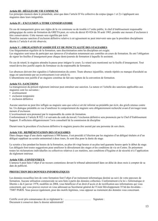 Article III : RÈGLES DE VIE COMMUNE
Les principes énoncés dans le préambule, ainsi que dans l’article II Vie collective du corpus (pages 1 et 2) s’appliquent aux
stagiaires dans leurs intégralités.
Article IV : EXCLUSION A TITRE CONSERVATOIRE
En cas de manquement grave aux règles de la vie commune ou de trouble à l’ordre public, le chef d’établissement responsable
pédagogique du centre de formation du GRETA peut, en vertu du décret 85-924 du 30 août 1985, prendre une mesure d’exclusion à
titre conservatoire. Cette mesure sera signifiée par écrit.
Toutefois aucune sanction d’exclusion définitive relative à cet agissement ne peut intervenir sans que la procédure disciplinaire
décrite à l’article 6 ait été observée.
Article V : OBLIGATION D’ASSIDUITÉ ET DE PONCTUALITÉ DES STAGIAIRES
Une fréquentation régulière de la formation, sans discrimination entre les disciplines est exigée.
Les stagiaires sont tenus de participer aux épreuves d’évaluation notamment aux contrôles en cours de formation. Ils ont l’obligation
de signer les feuilles d’émargement pour chaque demi-journée de formation à laquelle ils assistent.
En cas de retard, le stagiaire attendra la pause pour intégrer le cours. Le retard sera mentionné sur la feuille d’émargement. Tout
retard devra être justifié auprès du formateur ou du responsable de formation.
Les absences doivent être signalées à l'administration du centre. Toute absence injustifiée, retards répétés ou manque d'assiduité au
stage est sanctionnée par un avertissement (voir article 6).
L’absentéisme non justifié d’un stagiaire constitue de fait une rupture de la convention de formation.
Article VI : SANCTIONS
La transgression du présent règlement intérieur peut entraîner une sanction. La nature et l’échelle des sanctions applicables aux
stagiaires sont les suivantes :
• avertissement
• exclusion temporaire
• exclusion définitive
Aucune sanction ne peut être infligée au stagiaire sans que celui-ci ait été informé au préalable par écrit, des griefs retenus contre
lui. Un dialogue préalable en vue d’améliorer le comportement du stagiaire sera obligatoirement recherché avant d’envisager toute
mesure d’exclusion.
L’avertissement sera prononcé par le responsable du centre de formation.
Conformément à l’article R 922.1 et suivants du code du travail, l’exclusion définitive sera prononcée par le Chef d’Etablissement
Support. Il sollicitera obligatoirement l’avis consultatif de la commission de discipline
Durant toute la procédure d’exclusion définitive le stagiaire pourra être assisté par une personne de son choix.
Article VII : REPRÉSENTATION DES STAGIAIRES
Dans chaque stage d’une durée supérieure à 500 heures, il est procédé à l’élection par les stagiaires d’un délégué titulaire et d’un
délégué suppléant au scrutin uninominal à deux tours, ils sont élus pour la durée du stage.
Le scrutin a lieu pendant les heures de la formation, au plus tôt vingt heures et au plus tard quarante heures après le début du stage.
Les délégués font toutes suggestions pour améliorer le déroulement des stages et les conditions de vie en Centre. Ils présentent
toutes les réclamations individuelles ou collectives relatives à ces matières, aux conditions d’hygiène et de sécurité et à l’application
du règlement intérieur.
Article VIII : CONTENTIEUX
L'annexe 6 peut faire l’objet d’un recours contentieux devant le tribunal administratif dans un délai de deux mois à compter de sa
date de publicité.
PROTECTION DES DONNEES INFORMATIQUES
Les données recueillies lors de votre formation font l’objet d’un traitement informatique destiné au suivi de votre parcours de
formation. Aucune utilisation commerciale ne sera faite à partir des données collectées. Conformément à la loi « Informatique et
libertés » du 6 janvier 1978, modifiée en 2004, vous bénéficiez d’un droit d’accès et de rectification aux informations qui vous
concernent, que vous pouvez exercer en vous adressant au Secrétariat général de l’Unité Développement 35 bd des Invalides –
75007 PARIS. Vous pouvez également, pour des motifs légitimes, vous opposer au traitement des données vous concernant.
Certifie avoir pris connaissance de ce règlement le : ………………………… Signature :
Document à conserver dans le dossier administratif
13
 