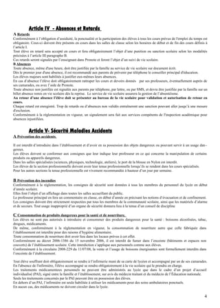 Article IV - Absences et Retards
A Retards
Conformément à l’obligation d’assiduité, la ponctualité et la participation des élèves à tous les cours prévus de l'emploi du temps est
obligatoire. Ceux-ci doivent être présents en cours dans les salles de classe selon les horaires de début et de fin des cours définis à
l’article I.
Tout élève en retard sera accepté en cours et fera obligatoirement l’objet d’une punition ou sanction scolaire selon les modalités
précisées à l’article III paragraphe B.
Ces retards seront signalés par l’enseignant dans Pronote et feront l’objet d’un suivi de vie scolaire.
B Absences
Toute absence, même d'une heure, doit être justifiée par la famille au service de vie scolaire sur document écrit.
Dès le premier jour d'une absence, il est recommandé aux parents de prévenir par téléphone le conseiller principal d'éducation.
Les élèves majeurs sont habilités à justifier eux-mêmes leurs absences.
En cas d’absence l’élève doit obligatoirement rattraper les cours et devoirs donnés par ses professeurs, éventuellement auprès de
ses camarades, ou avec l’aide de Pronote.
Toute absence non justifiée est signalée aux parents par téléphone, par lettre, ou par SMS, et devra être justifiée par la famille sur un
billet absence remis en vie scolaire dès la reprise. Le service de vie scolaire assurera la gestion de l’absentéisme.
Au retour d’une absence l’élève doit se présenter au bureau de la vie scolaire pour validation et autorisation de retour en
cours.
Chaque retard est enregistré. Trop de retards ou d’absences non validés entraîneront une sanction pouvant aller jusqu’à une mesure
d'exclusion.
Conformément à la réglementation en vigueur, un signalement sera fait aux services compétents de l'inspection académique pour
absences injustifiées.
Article V- Sécurité Maladies Accidents
A Prévention des accidents.
Il est interdit d’introduire dans l’établissement et d’avoir en sa possession des objets dangereux ou pouvant servir à un usage dan -
gereux.
Les élèves doivent se conformer aux consignes que leur indique leur professeur en ce qui concerne la manipulation de certains
produits ou appareils dangereux.
Dans les salles spécialisées (sciences, physiques, technologie, ateliers), le port de la blouse en Nylon est interdit.
Les élèves de la section professionnelle doivent avoir leur tenue professionnelle lorsqu’ils se rendent dans les cours spécialisés.
Pour les autres sections la tenue professionnelle est vivement recommandée à hauteur d’un jour par semaine.
B Prévention des incendies
Conformément à la réglementation, les consignes de sécurité sont données à tous les membres du personnel du lycée en début
d’année scolaire.
Elles font l’objet d’un affichage dans toutes les salles accueillant du public.
Le professeur principal en fera un commentaire en classe, en début d’année en précisant les notions d‘évacuation et de confinement.
Les consignes doivent être strictement respectées par tous les membres de la communauté scolaire, ainsi que les matériels d’alarme
et de secours. Tout usage inapproprié d’un organe de sécurité donnera lieu à la tenue d’un conseil de discipline
C Consommation de produits dangereux pour la santé et de nourriture.
Les élèves ne sont pas autorisés à introduire et consommer des produits dangereux pour la santé : boissons alcoolisées, tabac,
drogues, médicaments.
De même, conformément à la règlementation en vigueur, la consommation de nourriture autre que celle fabriquée dans
l’établissement est interdite pour des raisons d’hygiène alimentaire.
Toute consommation de nourriture doit avoir lieu dans les locaux prévus à cet effet.
Conformément au décret 2006-1386 du 15 novembre 2006, il est interdit de fumer dans l’enceinte (bâtiments et espaces non
couverts) de l’établissement scolaire. Cette interdiction s’applique aux personnels comme aux élèves.
Conformément à la circulaire 2008-229 du 11/07/08, la vente et l’usage de boissons énergisantes sont formellement interdits dans
l’enceinte de l’établissement.
Tout élève souffrant doit obligatoirement se rendre à l’infirmerie muni de sa carte de lycéen et accompagné par un de ses camarades.
En l'absence de l'infirmière, l'élève accompagné se rendra obligatoirement à la vie scolaire qui le prendra en charge.
Les traitements médicamenteux personnels ne peuvent être administrés au lycée que dans le cadre d’un projet d’accueil
individualisé (PAI), signé entre la famille et l’établissement, sur avis du médecin traitant et du médecin de l’Éducation nationale.
Seuls les traitements concernés par le PAI peuvent être en possession des élèves.
En dehors d’un PAI, l’infirmière est seule habilitée à utiliser les médicaments pour des soins ambulatoires ponctuels.
En aucun cas, des médicaments ne doivent circuler dans le lycée.
4
 