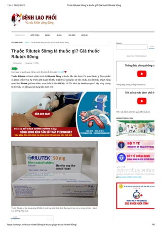 13:41, 19/12/2022 Thuốc Rilutek 50mg là thuốc gì? Giá thuốc Rilutek 50mg
https://bvlvpqn.vn/thuoc-rilutek-50mg-la-thuoc-gi-gia-thuoc-rilutek-50mg/ 1/6
Thuốc Rilutek 50mg là thuốc gì? Giá thuốc
Rilutek 50mg
 Adminstrator  December 17, 2022
Xem ngay bí quyết quan hệ lâu ra tới 60 phút rất đơn giản TẠI ĐÂY❤️
Thuốc Rilutek có thành phần chính là Riluzole 50mg là thuốc đầu tiên được Cơ quan Quản lý Thực phẩm
và Dược phẩm Hoa Kỳ (FDA) phê duyệt để điều trị bệnh xơ cứng teo cơ bên (ALS). Có rất nhiều khách hàng
quan tâm Rilutek giá bao nhiêu, mua thuốc ở đâu Hà Nội, Hồ Chí Minh tại Healthyungthu? hãy cùng chúng
tôi tìm hiểu chi tiết qua nội dung bên dưới nhé.
Thuốc Rilutek có tác dụng dùng để điều trị một loại bệnh thần kinh được gọi là teo cơ xơ cứng cột bên – bệnh
Lou Gehrig (hay ALS)
Search
Searc
BẢN TIN TRUYỀN HÌNH
Thông điệp phòng chống coronavirus
70% mắc bệnh phổi liên quan đến thuốc lá
WEBSITE BỆNH VIỆN
Cục quản lý khám chữa bệnh
YOU ARE HERE: Home → Thuốc Rilutek 50mg là thuốc gì? Giá thuốc Rilutek 50mg 
Mục lục: 
Thông điệp phòng chống co
Thông điệp phòng chống co
70% số ca mắc bệnh phổi li
70% số ca mắc bệnh phổi li
 TRANG CHỦ GIỚI THIỆU BỆNH BLOG HỎI ĐÁP LIÊN HỆ
Zalo
 