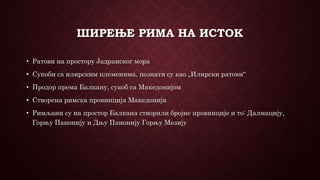 ШИРЕЊЕ РИМА НА ИСТОК
• Ратови на простору Јадранског мора
• Сукоби са илирским племенима, познати су као „Илирски ратови“
• Продор према Балкану, сукоб са Македонијом
• Створена римска провинција Македонија
• Римљани су на простор Балкана створили бројне провинције и то: Далмацију,
Горњу Панонију и Дњу Панонију Горњу Мезију
 