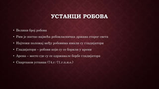 УСТАНЦИ РОБОВА
• Велики број робова
• Рим је постао највећа робовласничка држава старог света
• Најтежи положај међу робовима имали су гладијатори
• Гладијатори – робови који су се борили у арени
• Арена – место где су се одржавале борбе гладијатора
• Спартаков устанак (74.г.-71.г.п.н.е.)
 