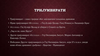 ТРИЈУМВИРАТИ
• Тријумвират – савез тројице због заједничког владања државом
• Први тријумвират 60.г.п.н.е. – Гај Јулије Цезар, Гнеј Помпеј и Лициније Крас
• 44.г.п.н.е. Гај Јулије Цезар је убијен у Сенату од Брута
• „Зар и ти, сине Бруте“
• Други тријумвират 43.г.п.н.е. – Гај Октавијан Август, Марко Антоније и
Емилије Лепид
• Победник Другог тријумвирата је Гај Октавијан Август, који 27.г.п.н.е. уводи
нови облик државног уређења – Царство - Принципат
 