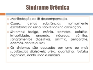 Síndrome Urêmica
 Manifestação da IR descompensada.
 Causa: certas substâncias, normalmente
excretadas na urina, são retidas na circulação.
 Sintomas: fadiga, insônia, tremores, cefaléia,
irritabilidade, anorexia, náuseas, vômitos,
sangramentos digestivos, arritmia, pericardite,
edemas, dentre outros.
 Os sintomas são causados por uma ou mais
substâncias dialisáveis: uréia, guanidina, fosfatos
orgânicos, ácido úrico e amônia.
 
