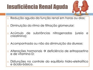 Insuficiência Renal Aguda
 Redução aguda da função renal em horas ou dias;
 Diminuição do ritmo de filtração glomerular;
 Acúmulo de substâncias nitrogenadas (ureia e
creatinina);
 Acompanhada ou não da diminuição da diurese;
 Alterações hormonais  deficiência de eritropoetina
e de vitamina D;
 Disfunções no controle do equilíbrio hidro-eletrolítico
e ácido-básico.
 