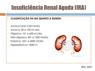 Insuficiência Renal Aguda (IRA)
 CLASSIFICAÇÃO DA IRA QUANTO A DIURESE:
• Anúrica total: 0-20 ml/dia
• Anúrica: 20 a 100 ml /dia
• Oligúrica: 101 a 400 ml /dia
• Não-oligúrica: 401 a 1200 ml/dia
• Poliúrica: 1201 a 4000 ml/dia
• Hiperpoliúrica:> 4000 m
SBN, 2007
 