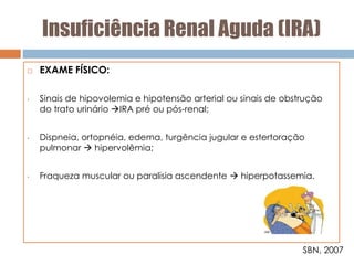Insuficiência Renal Aguda (IRA)
 EXAME FÍSICO:
• Sinais de hipovolemia e hipotensão arterial ou sinais de obstrução
do trato urinário IRA pré ou pós-renal;
• Dispneia, ortopnéia, edema, turgência jugular e estertoração
pulmonar  hipervolêmia;
• Fraqueza muscular ou paralisia ascendente  hiperpotassemia.
SBN, 2007
 
