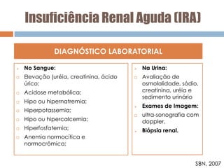 Insuficiência Renal Aguda (IRA)
 No Sangue:
 Elevação (uréia, creatinina, ácido
úrico;
 Acidose metabólica;
 Hipo ou hipernatremia;
 Hiperpotassemia;
 Hipo ou hipercalcemia;
 Hiperfosfatemia;
 Anemia normocítica e
normocrômica;
DIAGNÓSTICO LABORATORIAL
 Na Urina:
 Avaliação de
osmolalidade, sódio,
creatinina, uréia e
sedimento urinário
 Exames de Imagem:
 ultra-sonografia com
doppler.
 Biópsia renal.
SBN, 2007
 