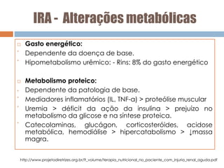IRA - Alterações metabólicas
 Gasto energético:
•
Dependente da doença de base.
•
Hipometabolismo urêmico: - Rins: 8% do gasto energético
 Metabolismo proteico:
• Dependente da patologia de base.
•
Mediadores inflamatórios (IL, TNF-α) > proteólise muscular
•
Uremia > déficit da ação da insulina > prejuízo no
metabolismo da glicose e na síntese proteica.
•
Catecolaminas, glucágon, corticosteróides, acidose
metabólica, hemodiálise > hipercatabolismo > ↓massa
magra.
http://www.projetodiretrizes.org.br/9_volume/terapia_nutricional_no_paciente_com_injuria_renal_aguda.pdf
 