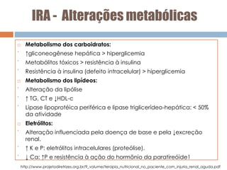 IRA - Alterações metabólicas
 Metabolismo dos carboidratos:
•
↑gliconeogênese hepática > hiperglicemia
•
Metabólitos tóxicos > resistência à insulina
•
Resistência à insulina (defeito intracelular) > hiperglicemia
 Metabolismo dos lipídeos:
•
Alteração da lipólise
•
↑ TG, CT e ↓HDL-c
•
Lipase lipoprotéica periférica e lipase triglicerídeo-hepática: < 50%
da atividade
 Eletrólitos:
•
Alteração influenciada pela doença de base e pela ↓excreção
renal.
•
↑ K e P: eletrólitos intracelulares (proteólise).
•
↓ Ca: ↑P e resistência à ação do hormônio da paratireóide1
http://www.projetodiretrizes.org.br/9_volume/terapia_nutricional_no_paciente_com_injuria_renal_aguda.pdf
 