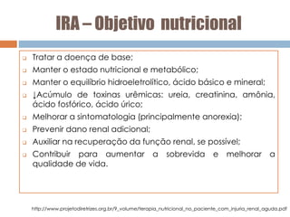 IRA – Objetivo nutricional
 Tratar a doença de base;
 Manter o estado nutricional e metabólico;
 Manter o equilíbrio hidroeletrolítico, ácido básico e mineral;
 ↓Acúmulo de toxinas urêmicas: ureia, creatinina, amônia,
ácido fosfórico, ácido úrico;
 Melhorar a sintomatologia (principalmente anorexia);
 Prevenir dano renal adicional;
 Auxiliar na recuperação da função renal, se possível;
 Contribuir para aumentar a sobrevida e melhorar a
qualidade de vida.
http://www.projetodiretrizes.org.br/9_volume/terapia_nutricional_no_paciente_com_injuria_renal_aguda.pdf
 