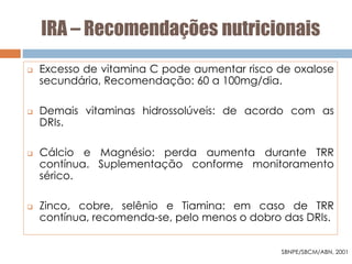 IRA – Recomendações nutricionais
 Excesso de vitamina C pode aumentar risco de oxalose
secundária, Recomendação: 60 a 100mg/dia.
 Demais vitaminas hidrossolúveis: de acordo com as
DRIs.
 Cálcio e Magnésio: perda aumenta durante TRR
contínua. Suplementação conforme monitoramento
sérico.
 Zinco, cobre, selênio e Tiamina: em caso de TRR
contínua, recomenda-se, pelo menos o dobro das DRIs.
SBNPE/SBCM/ABN, 2001
 