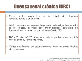 Doença renal crônica (DRC)
 Perda lenta, progressiva e irreversível das funções
renais(exócrina e endócrina);
 Lesão do parênquima presente por um período igual ou superior
a três meses, definida por anormalidades estruturais ou
funcionais do rim, com ou sem diminuição da TFG
 TFG < 60 mL/min/1,73 m² por um período igual ou superior a três
meses, com ou sem lesão renal.
 Comprometimento de essencialmente todos os outros órgãos
do organismo.
http://www.sbn.org.br/publico/insuficiencia-renal
http://www.abcdasaude.com.br/nefrologia/doenca-renal-cronica
 
