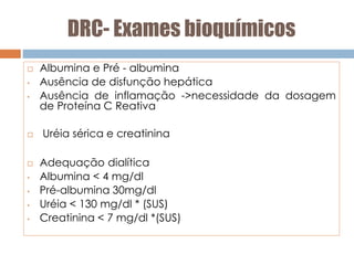 DRC- Exames bioquímicos
 Albumina e Pré - albumina
• Ausência de disfunção hepática
• Ausência de inflamação ->necessidade da dosagem
de Proteína C Reativa
 Uréia sérica e creatinina
 Adequação dialítica
• Albumina < 4 mg/dl
• Pré-albumina 30mg/dl
• Uréia < 130 mg/dl * (SUS)
• Creatinina < 7 mg/dl *(SUS)
 