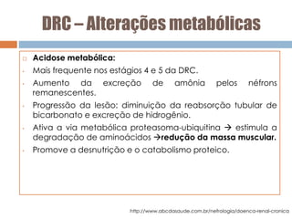 DRC – Alterações metabólicas
 Acidose metabólica:
• Mais frequente nos estágios 4 e 5 da DRC.
• Aumento da excreção de amônia pelos néfrons
remanescentes.
• Progressão da lesão: diminuição da reabsorção tubular de
bicarbonato e excreção de hidrogênio.
• Ativa a via metabólica proteasoma-ubiquitina  estimula a
degradação de aminoácidos redução da massa muscular.
• Promove a desnutrição e o catabolismo proteico.
http://www.abcdasaude.com.br/nefrologia/doenca-renal-cronica
 