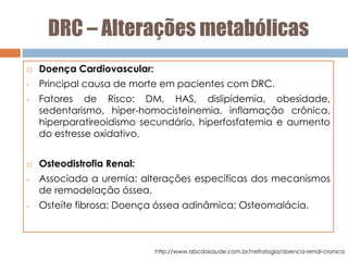 DRC – Alterações metabólicas
 Doença Cardiovascular:
• Principal causa de morte em pacientes com DRC.
• Fatores de Risco: DM, HAS, dislipidemia, obesidade,
sedentarismo, hiper-homocisteinemia, inflamação crônica,
hiperparatireoidismo secundário, hiperfosfatemia e aumento
do estresse oxidativo.
 Osteodistrofia Renal:
• Associada a uremia: alterações específicas dos mecanismos
de remodelação óssea.
• Osteíte fibrosa; Doença óssea adinâmica; Osteomalácia.
http://www.abcdasaude.com.br/nefrologia/doenca-renal-cronica
 
