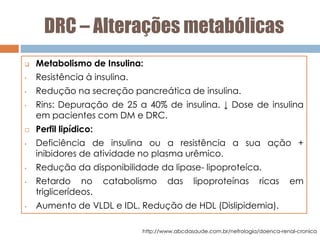DRC – Alterações metabólicas
 Metabolismo de Insulina:
• Resistência à insulina.
• Redução na secreção pancreática de insulina.
• Rins: Depuração de 25 a 40% de insulina. ↓ Dose de insulina
em pacientes com DM e DRC.
 Perfil lipídico:
• Deficiência de insulina ou a resistência a sua ação +
inibidores de atividade no plasma urêmico.
• Redução da disponibilidade da lipase- lipoproteíca.
• Retardo no catabolismo das lipoproteínas ricas em
triglicerídeos.
• Aumento de VLDL e IDL. Redução de HDL (Dislipidemia).
http://www.abcdasaude.com.br/nefrologia/doenca-renal-cronica
 