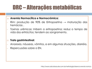 DRC – Alterações metabólicas
 Anemia Normocítica e Normocrômica:
• Rim: produção de 90% de Eritropoetina → maturação das
hemácias .
• Toxinas urêmicas: Inibem a eritropoetina; reduz o tempo de
vida dos eritrócitos; tendem ao sangramento.
 Trato gastrintestinal:
• Anorexia, náuseas, vômitos, e em algumas situações, diarréia.
• Repercussões sobre o EN.
http://www.abcdasaude.com.br/nefrologia/doenca-renal-cronica
 