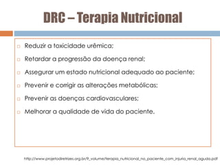 DRC – Terapia Nutricional
 Reduzir a toxicidade urêmica;
 Retardar a progressão da doença renal;
 Assegurar um estado nutricional adequado ao paciente;
 Prevenir e corrigir as alterações metabólicas;
 Prevenir as doenças cardiovasculares;
 Melhorar a qualidade de vida do paciente.
http://www.projetodiretrizes.org.br/9_volume/terapia_nutricional_no_paciente_com_injuria_renal_aguda.pdf
 